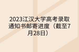 2023江汉大学高考录取通知书邮寄进度（截至7月28日）