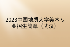 2023中国地质大学美术专业招生简章（武汉）