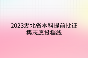 2023湖北省本科提前批征集志愿投档线