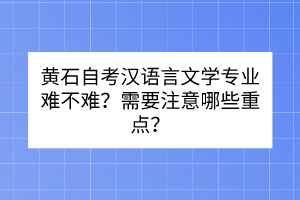 黄石自考汉语言文学专业难不难？需要注意哪些重点？