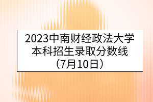 2023中南财经政法大学本科招生录取分数线（7月10日）