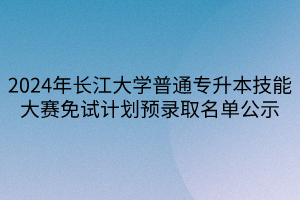 2024年长江大学普通专升本技能大赛免试计划预录取名单公示