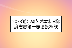 2023湖北省艺术本科A梯度志愿第一志愿投档线