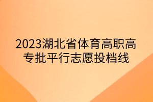2023湖北省体育高职高专批平行志愿投档线