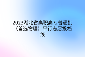 2023湖北省高职高专普通批（首选物理）平行志愿投档线