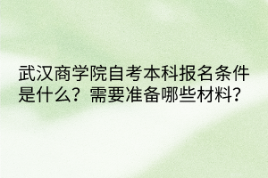 武汉商学院自考本科报名条件是什么？需要准备哪些材料？