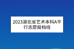 2023湖北省艺术本科A平行志愿投档线