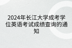 2024年长江大学成考学位英语考试成绩查询的通知