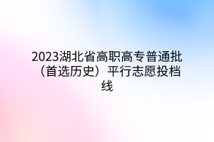 2023湖北省高职高专普通批（首选历史）平行志愿投档线