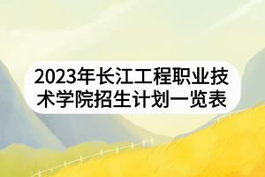 2023年长江工程职业技术学院招生计划一览表