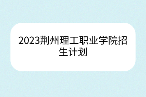 2023荆州理工职业学院招生计划