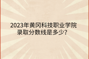 2023年黄冈科技职业学院录取分数线是多少？