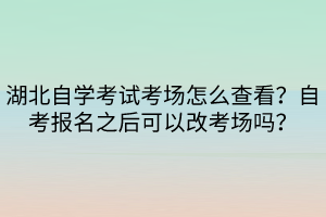 湖北自学考试考场怎么查看？自考报名之后可以改考场吗？