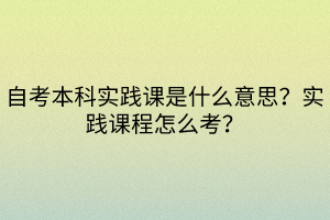 自考本科实践课是什么意思？实践课程怎么考？