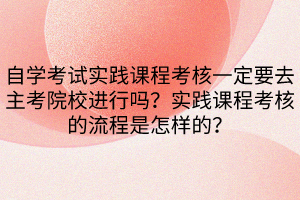 自学考试实践课程考核一定要去主考院校进行吗？实践课程考核的流程是怎样的？