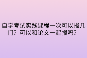 自学考试实践课程一次可以报几门？可以和论文一起报吗？