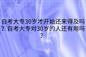 自考大专30岁才开始还来得及吗？自考大专对30岁的人还有用吗？