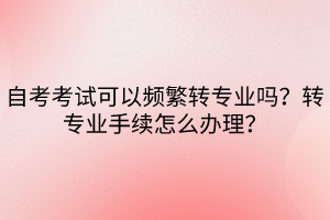 自考考试可以频繁转专业吗？转专业手续怎么办理？