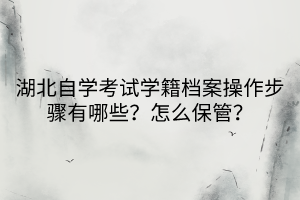 湖北自学考试学籍档案操作步骤有哪些？怎么保管？