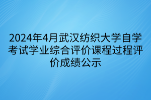 2024年4月武汉纺织大学自学考试学业综合评价课程过程评价成绩公示