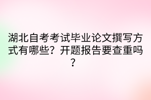 湖北自考考试毕业论文撰写方式有哪些？开题报告要查重吗？