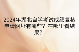 2024年湖北自学考试成绩复核申请网址有哪些？在哪里看结果？