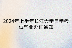2024年上半年长江大学自学考试毕业办证通知