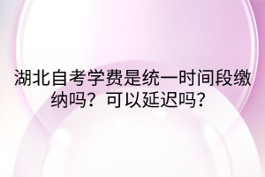 湖北自考学费是统一时间段缴纳吗？可以延迟吗？