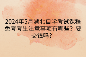 2024年5月湖北自学考试课程免考考生注意事项有哪些？要交钱吗？