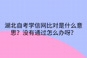 湖北自考学信网比对是什么意思？没有通过怎么办呀？