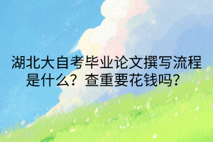 湖北大自考毕业论文撰写流程是什么？查重要花钱吗？