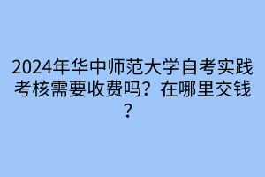 2024年华中师范大学自考实践考核需要收费吗？在哪里交钱？