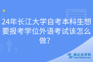 24年长江大学自考本科生想要报考学位外语考试该怎么做？