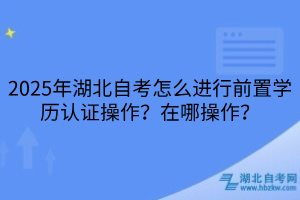 2025年湖北自考怎么进行前置学历认证操作？在哪操作？