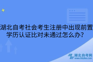 湖北自考社会考生注册中出现前置学历认证比对未通过怎么办？