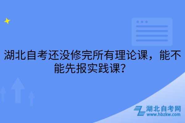 湖北自考还没修完所有理论课，能不能先报实践课？