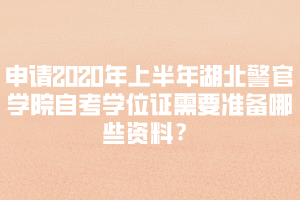 申请2020年上半年湖北警官学院自考学位证需要准备哪些资料？