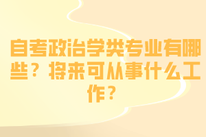 自考政治学类专业有哪些?将来可从事什么工作? 自考政治学类专业有哪些?将来可从事什么工作?