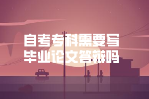自考专科需要写毕业论文答辩吗 自考专科需要写毕业论文答辩吗