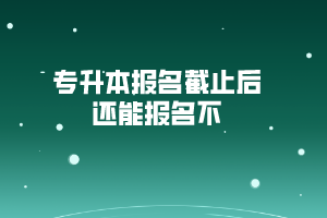 专升本报名截止后还能报名不