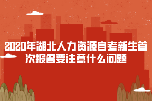 2020年湖北人力资源自考新生首次报名要注意什么问题