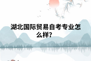湖北国际贸易自考专业怎么样? 湖北国际贸易自考专业怎么样?