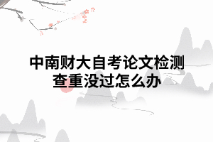 中南财大自考论文检测查重没过怎么办 中南财大自考论文检测查重没过怎么办