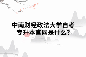 中南财经政法大学自考专升本官网是什么 中南财经政法大学自考专升本官网是什么