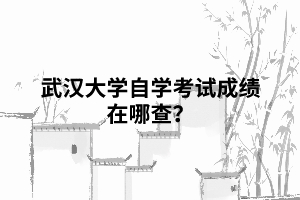 武汉大学自学考试成绩在哪查? 武汉大学自学考试成绩在哪查?