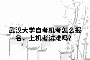 武汉大学自考机考怎么报名,上机考试难吗? 武汉大学自考机考怎么报名,上机考试难吗?