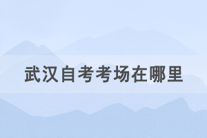 2021年4月武汉自考考场在哪里，如何查询自考考场？