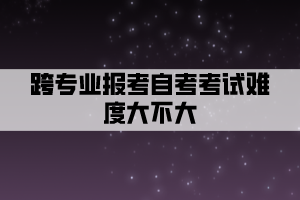 跨专业报考自考考试难度大不大