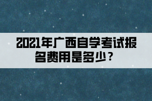 2021年广西自学考试报名费用是多少？