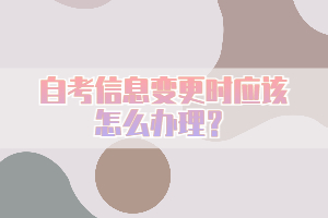 自考信息变更时应该怎么办理？